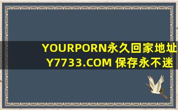 YOURPORN永久回家地址HY7733.COM 保存永不迷路_资源异常的丰富，网友：已经在看了!